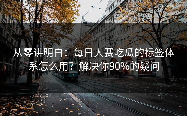 从零讲明白：每日大赛吃瓜的标签体系怎么用？解决你90%的疑问