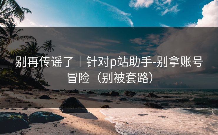 别再传谣了｜针对p站助手-别拿账号冒险（别被套路）