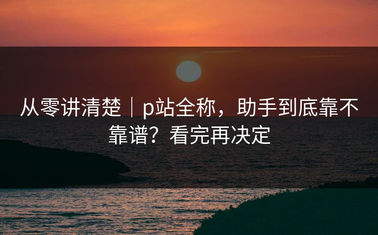 从零讲清楚｜p站全称，助手到底靠不靠谱？看完再决定