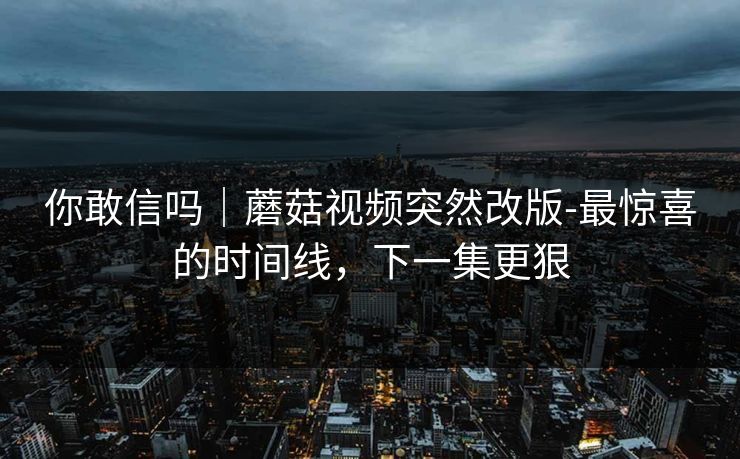 你敢信吗｜蘑菇视频突然改版-最惊喜的时间线，下一集更狠
