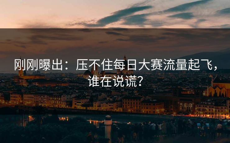 刚刚曝出：压不住每日大赛流量起飞，谁在说谎？
